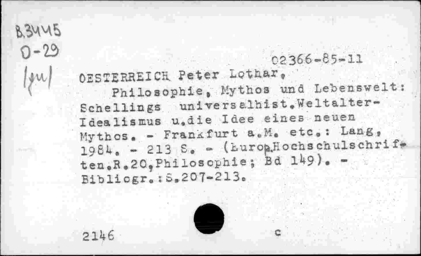 ﻿0-23
02366-85-11
OESTERREICH. Peter Lothar,
Philosophie» Mythos und Lebenswelt: Schellings univers elhist.Weltalter-Idealismus u.die Idee eines neuen Mythos. - Frankfurt a.M-, etc,: Lang, loßt, - 213 S, - (huro|j.Hochs chulschri f* ten,R.20,Philosophie; Bd 149). -Biblicgr.:S,207-213.
2146